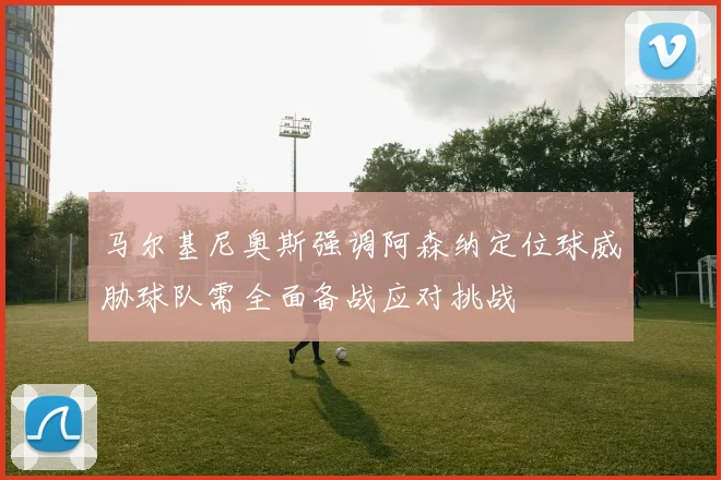 马尔基尼奥斯强调阿森纳定位球威胁球队需全面备战应对挑战