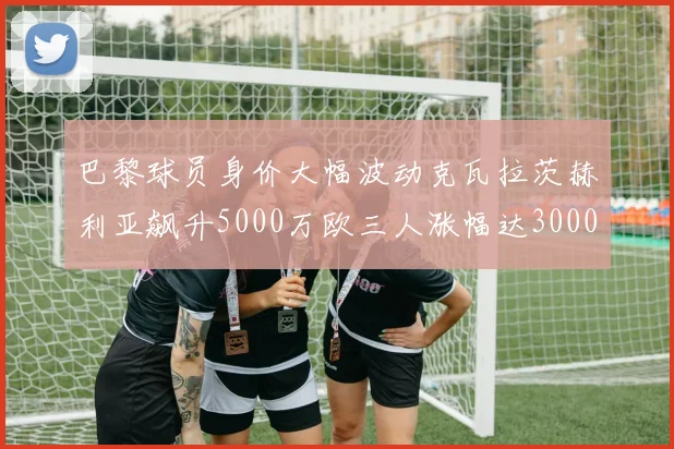 巴黎球员身价大幅波动克瓦拉茨赫利亚飙升5000万欧三人涨幅达3000万欧