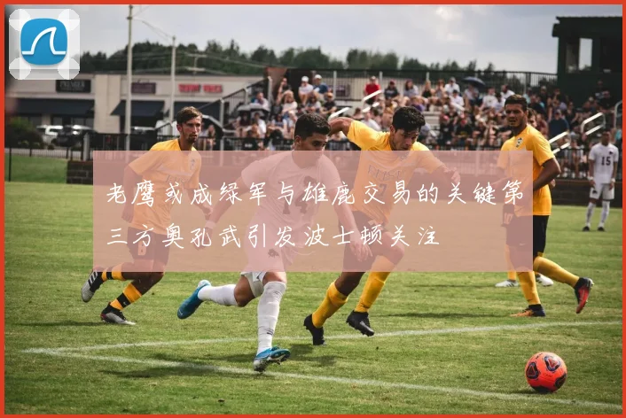 老鹰或成绿军与雄鹿交易的关键第三方奥孔武引发波士顿关注