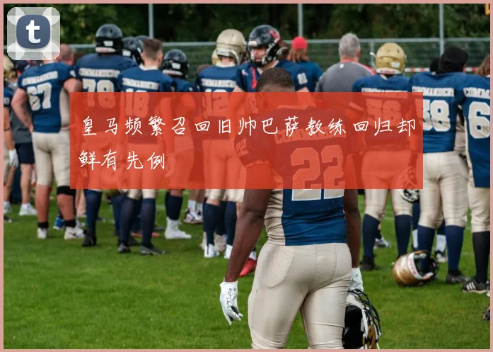 皇马频繁召回旧帅巴萨教练回归却鲜有先例