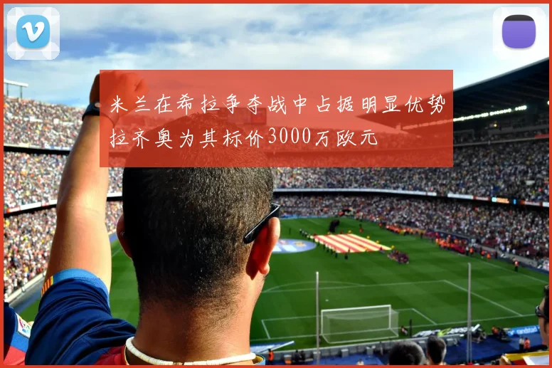 米兰在希拉争夺战中占据明显优势拉齐奥为其标价3000万欧元