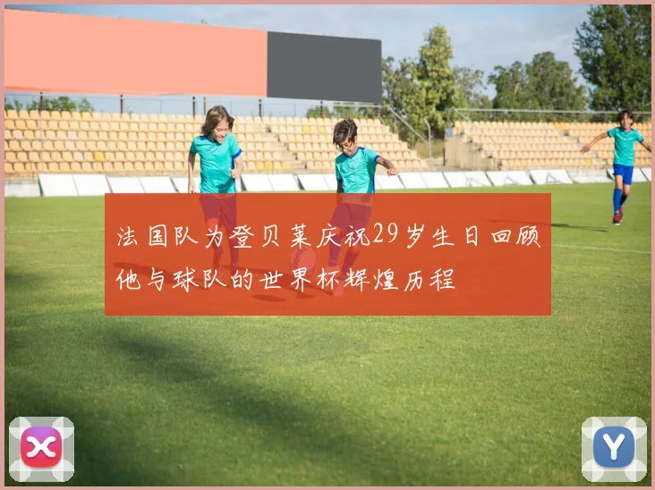 法国队为登贝莱庆祝29岁生日回顾他与球队的世界杯辉煌历程