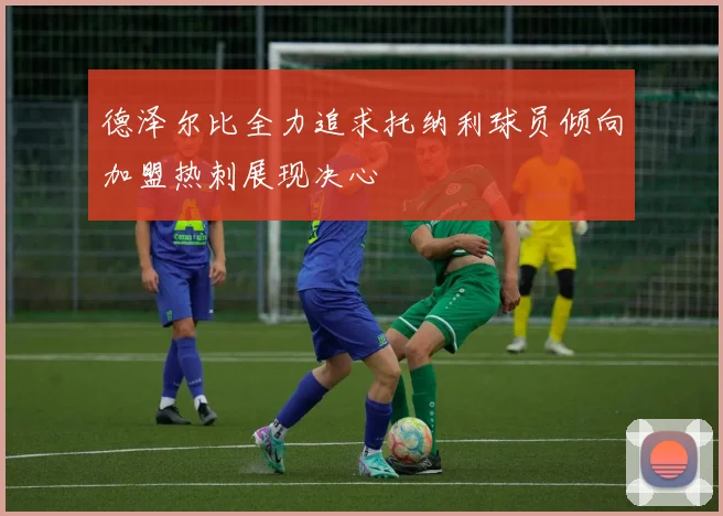 德泽尔比全力追求托纳利球员倾向加盟热刺展现决心