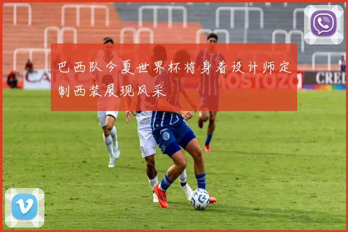 巴西队今夏世界杯将身着设计师定制西装展现风采