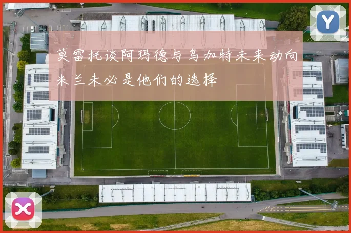 莫雷托谈阿玛德与乌加特未来动向米兰未必是他们的选择