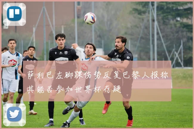 萨利巴左脚踝伤势反复巴黎人报称其能否参加世界杯存疑