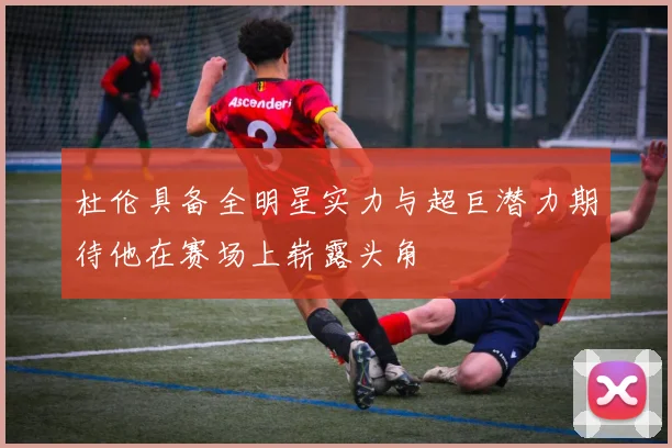 杜伦具备全明星实力与超巨潜力期待他在赛场上崭露头角