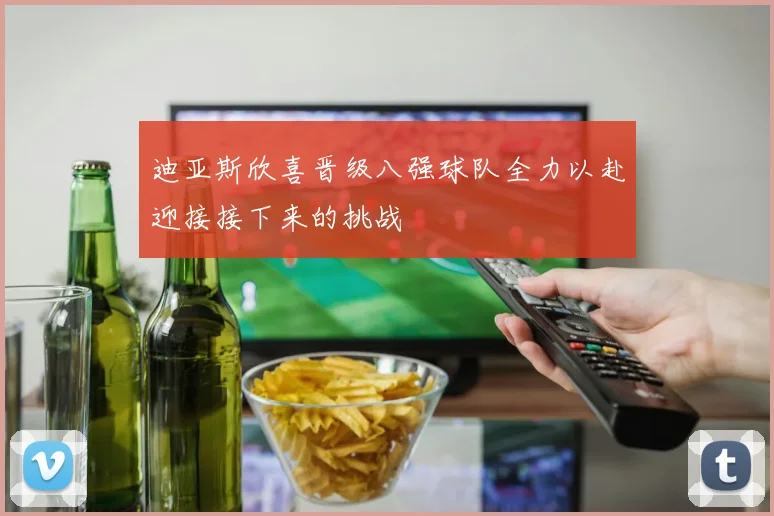 迪亚斯欣喜晋级八强球队全力以赴迎接接下来的挑战