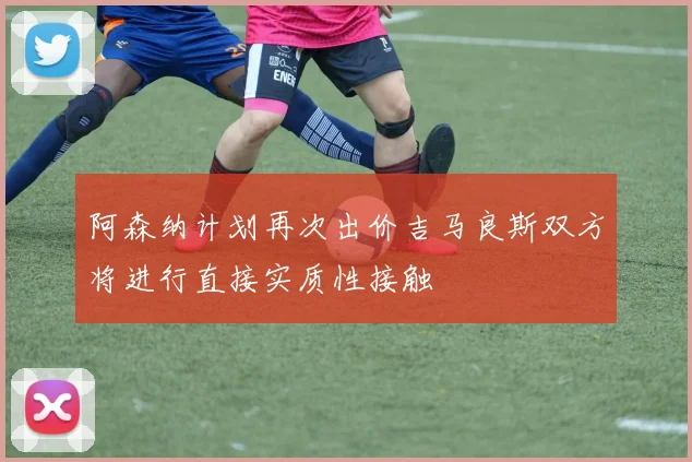 阿森纳计划再次出价吉马良斯双方将进行直接实质性接触